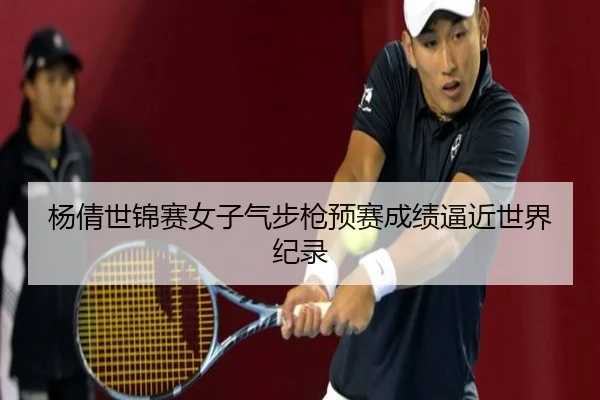 杨倩世锦赛女子气步枪预赛成绩逼近世界纪录