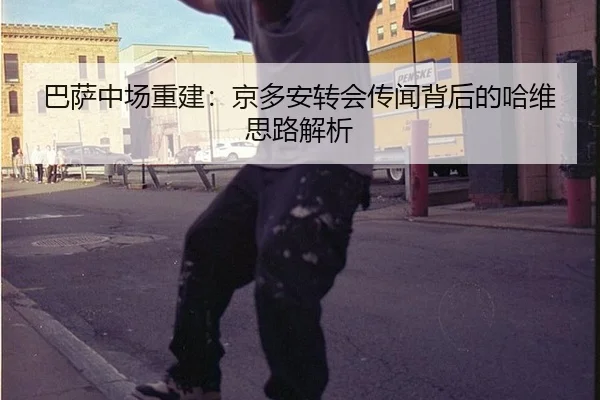 巴萨中场重建：京多安转会传闻背后的哈维思路解析