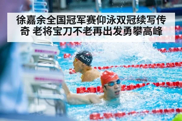 徐嘉余全国冠军赛仰泳双冠续写传奇 老将宝刀不老再出发勇攀高峰