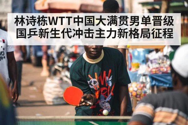 林诗栋WTT中国大满贯男单晋级 国乒新生代冲击主力新格局征程